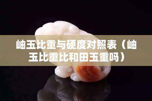 岫玉比重与硬度对照表（岫玉比重比和田玉重吗）
