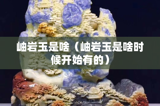 岫岩玉是啥（岫岩玉是啥时候开始有的）