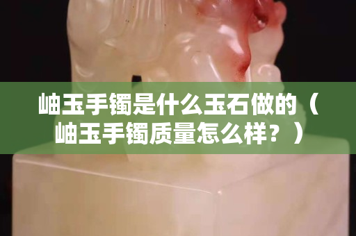 岫玉手镯是什么玉石做的（岫玉手镯质量怎么样？）