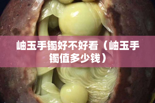 岫玉手镯好不好看（岫玉手镯值多少钱）