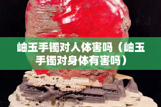 岫玉手镯对人体害吗（岫玉手镯对身体有害吗）