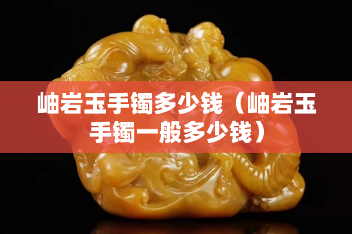 岫岩玉手镯多少钱（岫岩玉手镯一般多少钱）
