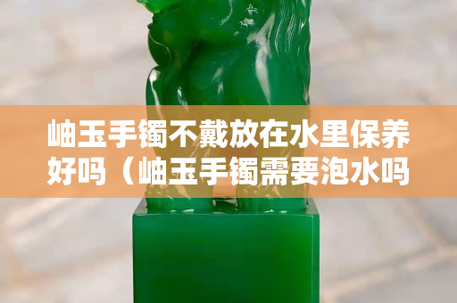 岫玉手镯不戴放在水里保养好吗（岫玉手镯需要泡水吗？）