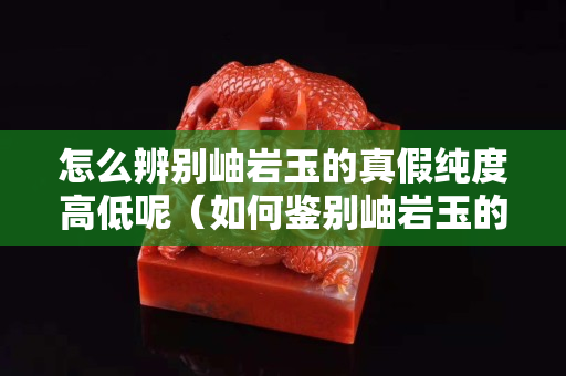 怎么辨别岫岩玉的真假纯度高低呢（如何鉴别岫岩玉的真假）