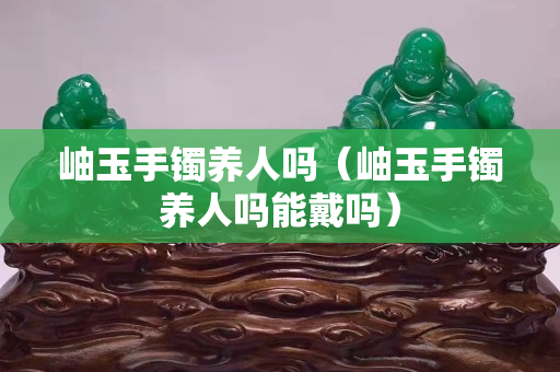 岫玉手镯养人吗（岫玉手镯养人吗能戴吗）