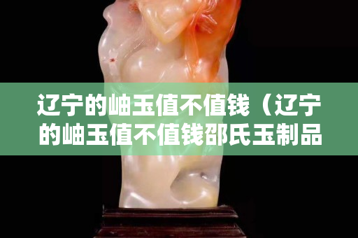 辽宁的岫玉值不值钱（辽宁的岫玉值不值钱邵氏玉制品）