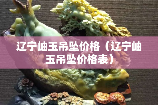 辽宁岫玉吊坠价格（辽宁岫玉吊坠价格表）