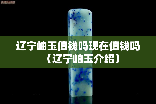 辽宁岫玉值钱吗现在值钱吗（辽宁岫玉介绍）