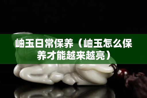 岫玉日常保养（岫玉怎么保养才能越来越亮）