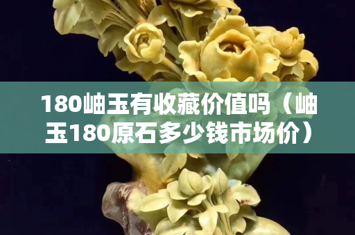 180岫玉有收藏价值吗（岫玉180原石多少钱市场价）