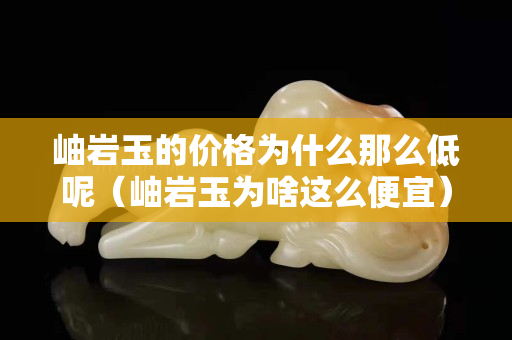 岫岩玉的价格为什么那么低呢（岫岩玉为啥这么便宜）