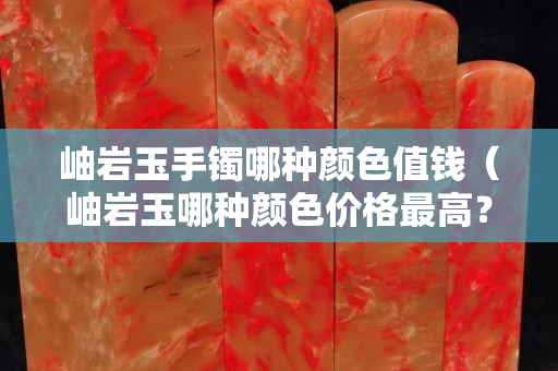 岫岩玉手镯哪种颜色值钱（岫岩玉哪种颜色价格最高？）