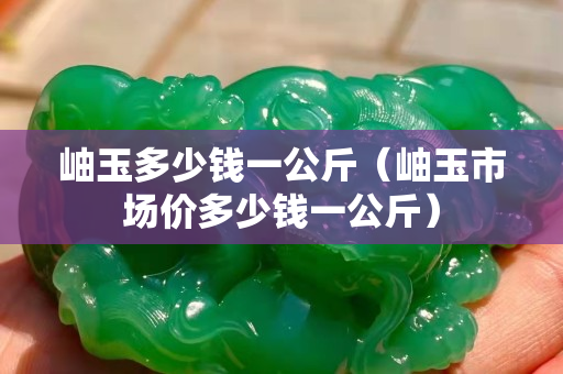 岫玉多少钱一公斤（岫玉市场价多少钱一公斤）