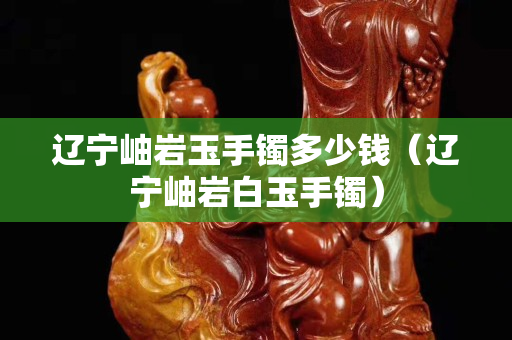 辽宁岫岩玉手镯多少钱（辽宁岫岩白玉手镯）