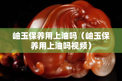 岫玉保养用上油吗（岫玉保养用上油吗视频）