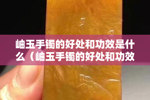 岫玉手镯的好处和功效是什么（岫玉手镯的好处和功效是什么呢）