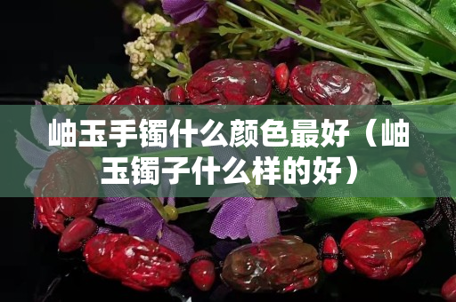 岫玉手镯什么颜色最好（岫玉镯子什么样的好）