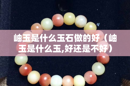 岫玉是什么玉石做的好（岫玉是什么玉,好还是不好）