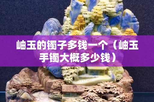 岫玉的镯子多钱一个（岫玉手镯大概多少钱）