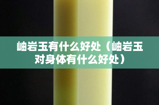 岫岩玉有什么好处（岫岩玉对身体有什么好处）
