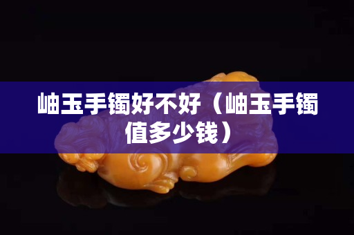 岫玉手镯好不好（岫玉手镯值多少钱）