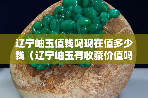 辽宁岫玉值钱吗现在值多少钱（辽宁岫玉有收藏价值吗）