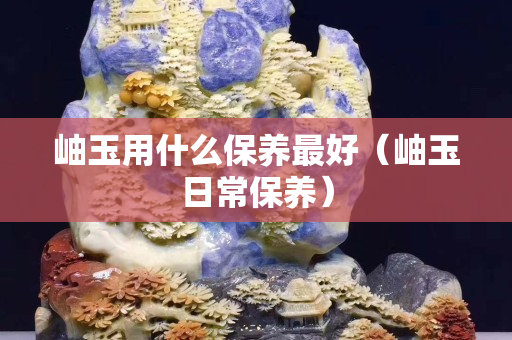岫玉用什么保养最好（岫玉日常保养）