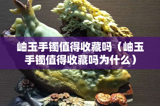 岫玉手镯值得收藏吗（岫玉手镯值得收藏吗为什么）