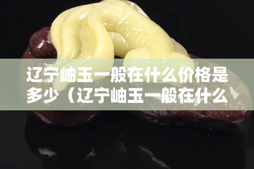 辽宁岫玉一般在什么价格是多少（辽宁岫玉一般在什么价格是多少手镯）