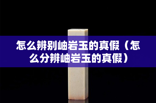 怎么辨别岫岩玉的真假（怎么分辨岫岩玉的真假）