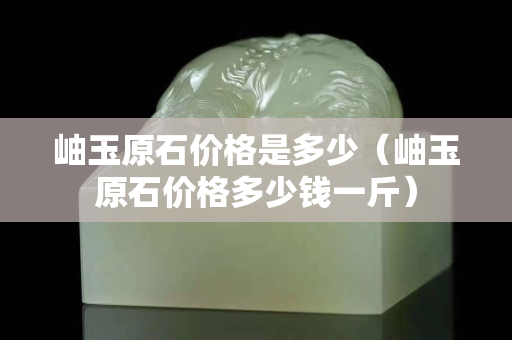 岫玉原石价格是多少（岫玉原石价格多少钱一斤）