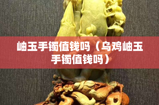 岫玉手镯值钱吗（乌鸡岫玉手镯值钱吗）