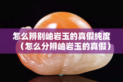 怎么辨别岫岩玉的真假纯度（怎么分辨岫岩玉的真假）