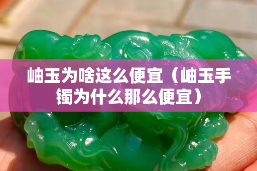 岫玉为啥这么便宜（岫玉手镯为什么那么便宜）