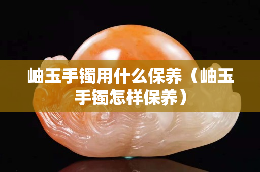 岫玉手镯用什么保养（岫玉手镯怎样保养）