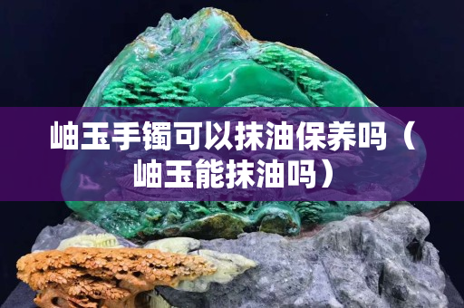 岫玉手镯可以抹油保养吗（岫玉能抹油吗）