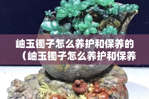 岫玉镯子怎么养护和保养的（岫玉镯子怎么养护和保养的图片）