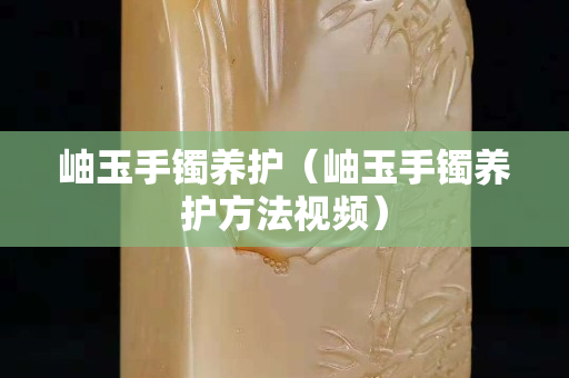 岫玉手镯养护（岫玉手镯养护方法视频）