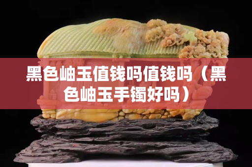 黑色岫玉值钱吗值钱吗（黑色岫玉手镯好吗）