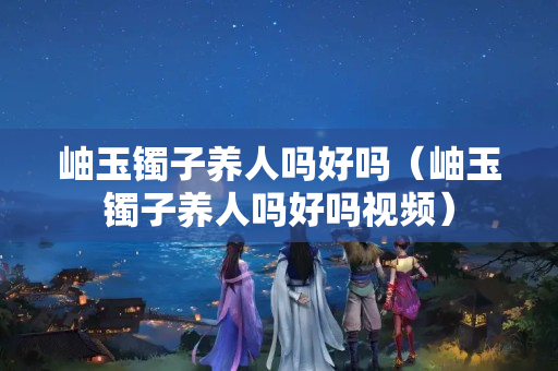 岫玉镯子养人吗好吗（岫玉镯子养人吗好吗视频）