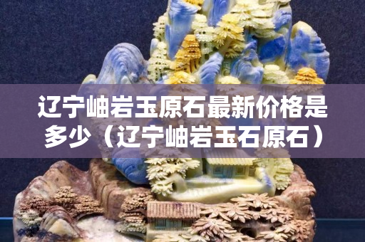 辽宁岫岩玉原石最新价格是多少（辽宁岫岩玉石原石）
