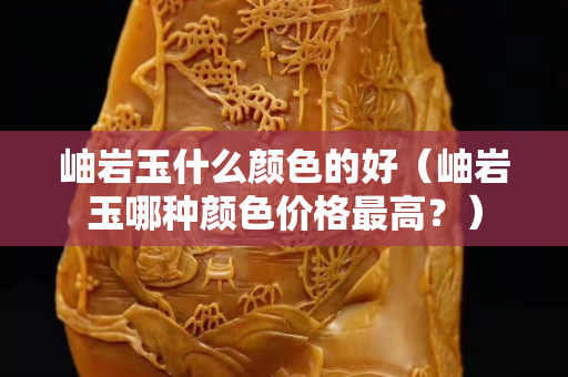 岫岩玉什么颜色的好（岫岩玉哪种颜色价格最高？）
