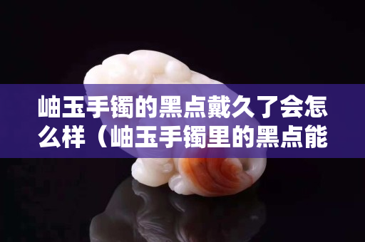 岫玉手镯的黑点戴久了会怎么样（岫玉手镯里的黑点能带没嘛）