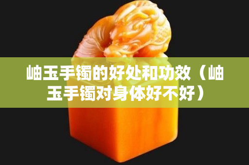 岫玉手镯的好处和功效（岫玉手镯对身体好不好）