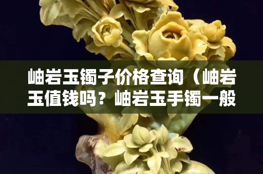 岫岩玉镯子价格查询（岫岩玉值钱吗？岫岩玉手镯一般多少钱？）