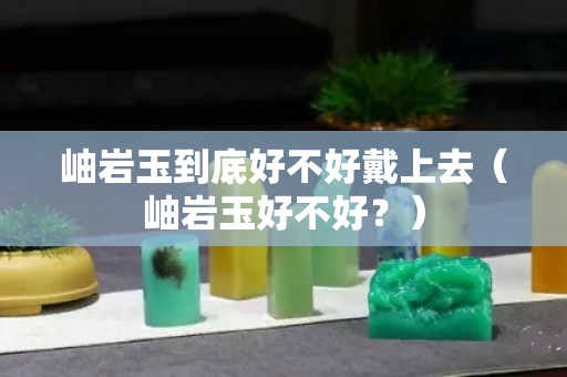 岫岩玉到底好不好戴上去（岫岩玉好不好？）