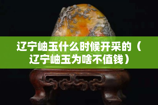 辽宁岫玉什么时候开采的（辽宁岫玉为啥不值钱）