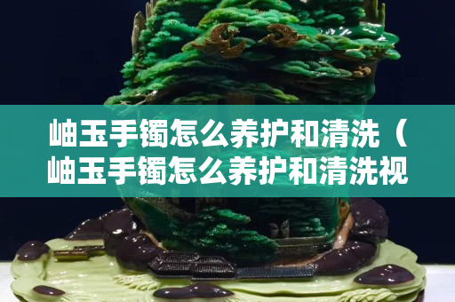 岫玉手镯怎么养护和清洗（岫玉手镯怎么养护和清洗视频）