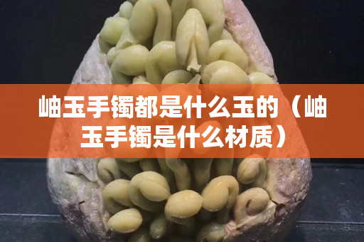 岫玉手镯都是什么玉的（岫玉手镯是什么材质）