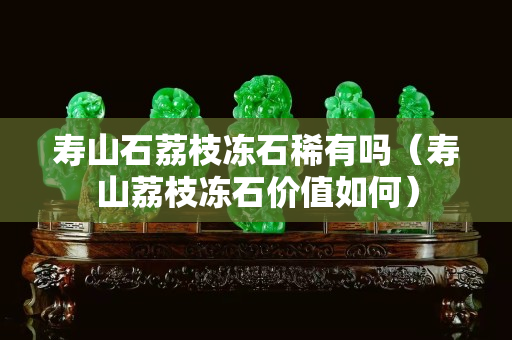 寿山石荔枝冻石稀有吗（寿山荔枝冻石价值如何）